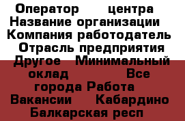 Оператор call-центра › Название организации ­ Компания-работодатель › Отрасль предприятия ­ Другое › Минимальный оклад ­ 25 000 - Все города Работа » Вакансии   . Кабардино-Балкарская респ.